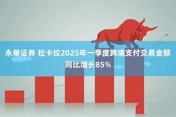 永華证券 拉卡拉2025年一季度跨境支付交易金额同比增长85%