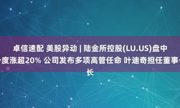 卓信速配 美股异动 | 陆金所控股(LU.US)盘中一度涨超20% 公司发布多项高管任命 叶迪奇担任董事长