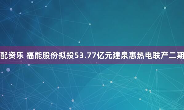 配资乐 福能股份拟投53.77亿元建泉惠热电联产二期