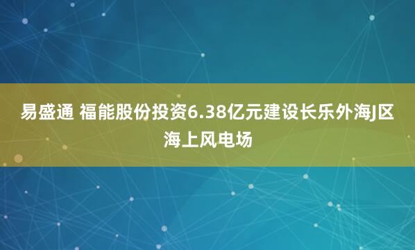 易盛通 福能股份投资6.38亿元建设长乐外海J区海上风电场