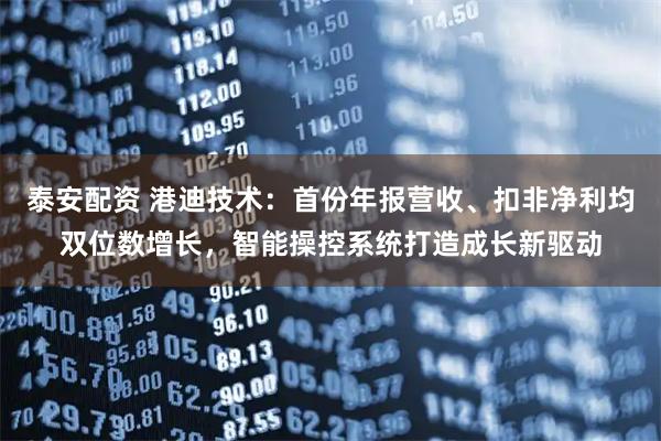 泰安配资 港迪技术：首份年报营收、扣非净利均双位数增长，智能操控系统打造成长新驱动