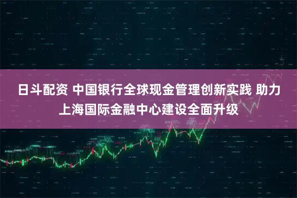 日斗配资 中国银行全球现金管理创新实践 助力上海国际金融中心建设全面升级