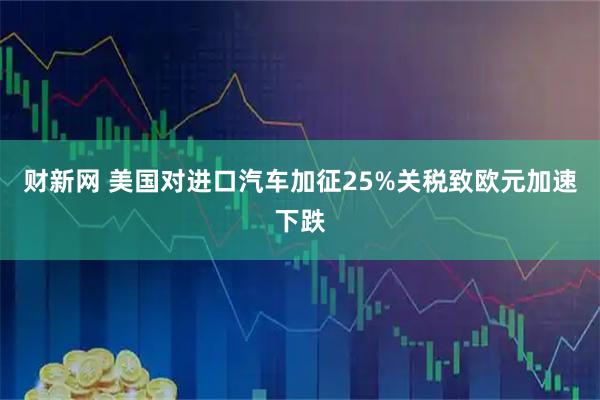 财新网 美国对进口汽车加征25%关税致欧元加速下跌