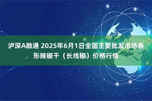 泸深A融通 2025年6月1日全国主要批发市场条形辣椒干（长线椒）价格行情