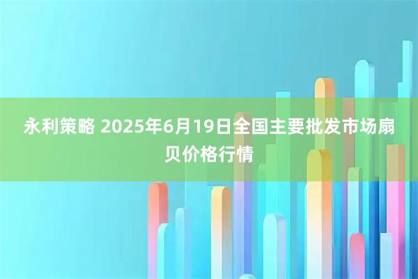 永利策略 2025年6月19日全国主要批发市场扇贝价格行情