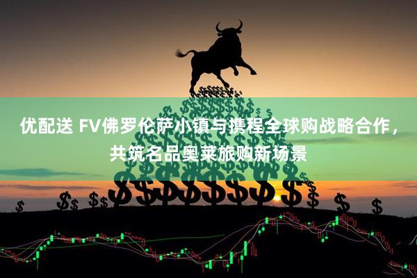 优配送 FV佛罗伦萨小镇与携程全球购战略合作，共筑名品奥莱旅购新场景