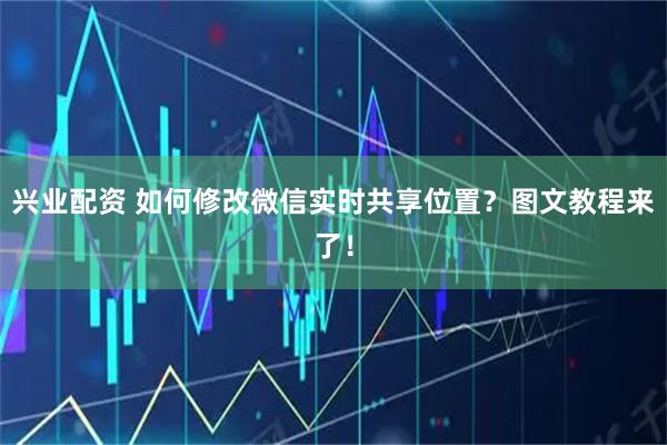 兴业配资 如何修改微信实时共享位置？图文教程来了！