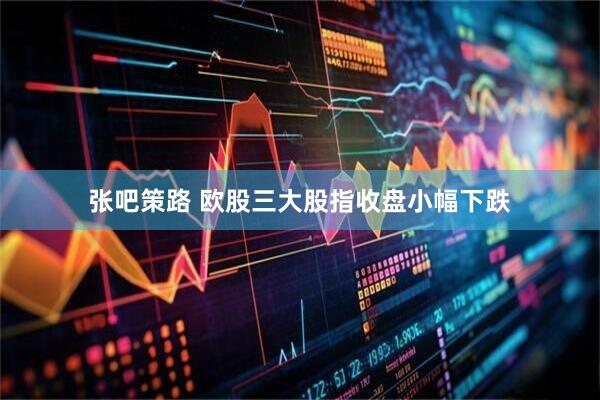 张吧策路 欧股三大股指收盘小幅下跌