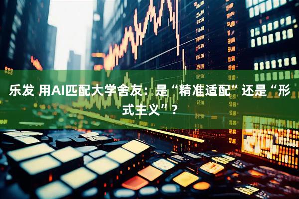 乐发 用AI匹配大学舍友：是“精准适配”还是“形式主义”？