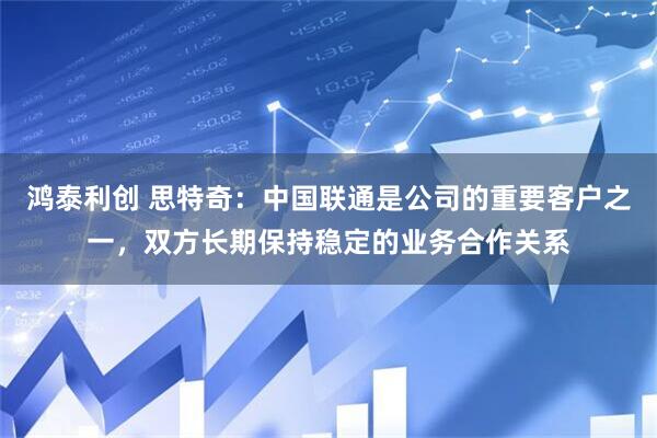 鸿泰利创 思特奇：中国联通是公司的重要客户之一，双方长期保持稳定的业务合作关系