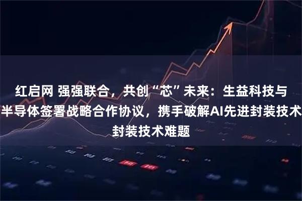 红启网 强强联合，共创“芯”未来：生益科技与齐力半导体签署战略合作协议，携手破解AI先进封装技术难题
