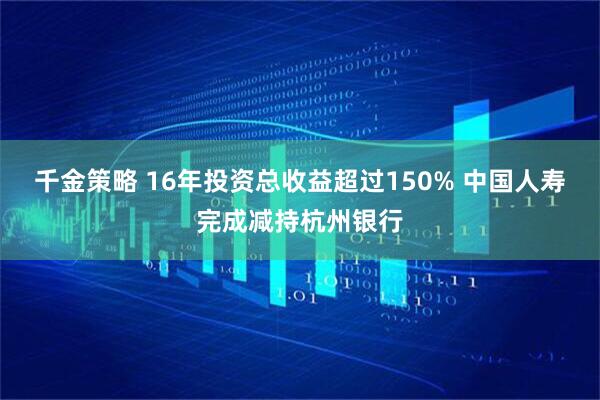 千金策略 16年投资总收益超过150% 中国人寿完成减持杭州银行