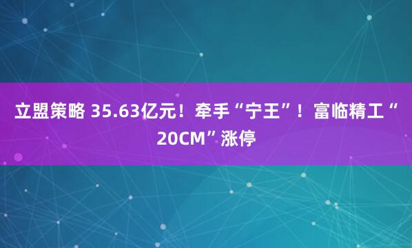 立盟策略 35.63亿元！牵手“宁王”！富临精工“20CM”涨停