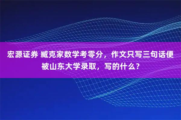 宏源证券 臧克家数学考零分，作文只写三句话便被山东大学录取，写的什么？