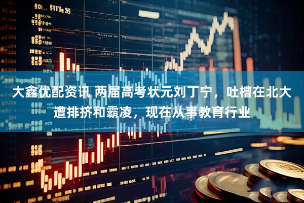 大鑫优配资讯 两届高考状元刘丁宁，吐槽在北大遭排挤和霸凌，现在从事教育行业