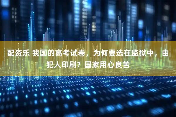 配资乐 我国的高考试卷，为何要选在监狱中，由犯人印刷？国家用心良苦