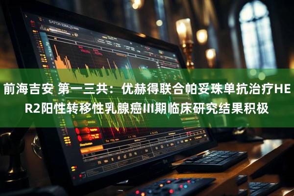 前海吉安 第一三共：优赫得联合帕妥珠单抗治疗HER2阳性转移性乳腺癌III期临床研究结果积极