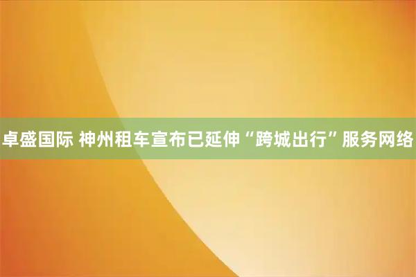 卓盛国际 神州租车宣布已延伸“跨城出行”服务网络