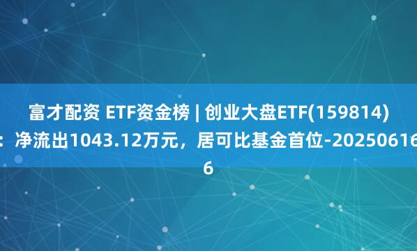 富才配资 ETF资金榜 | 创业大盘ETF(159814)：净流出1043.12万元，居可比基金首位-20250616